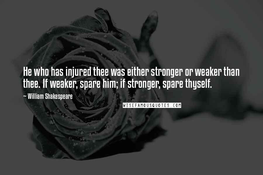 William Shakespeare Quotes: He who has injured thee was either stronger or weaker than thee. If weaker, spare him; if stronger, spare thyself.