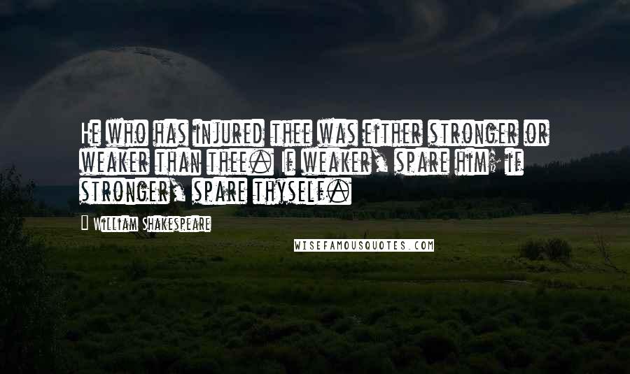 William Shakespeare Quotes: He who has injured thee was either stronger or weaker than thee. If weaker, spare him; if stronger, spare thyself.