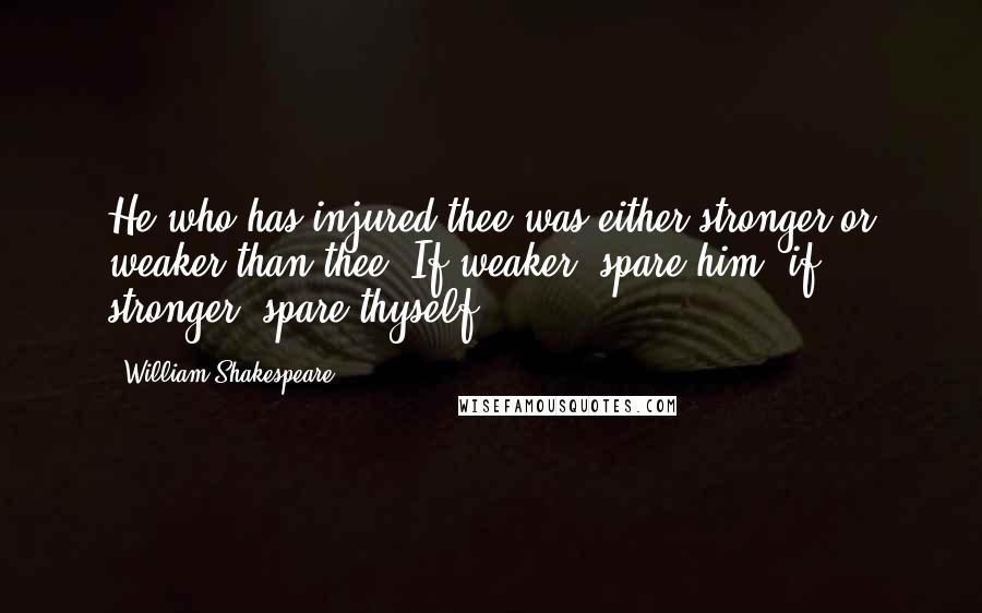 William Shakespeare Quotes: He who has injured thee was either stronger or weaker than thee. If weaker, spare him; if stronger, spare thyself.
