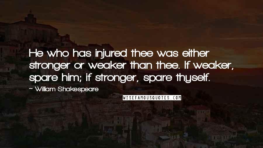 William Shakespeare Quotes: He who has injured thee was either stronger or weaker than thee. If weaker, spare him; if stronger, spare thyself.