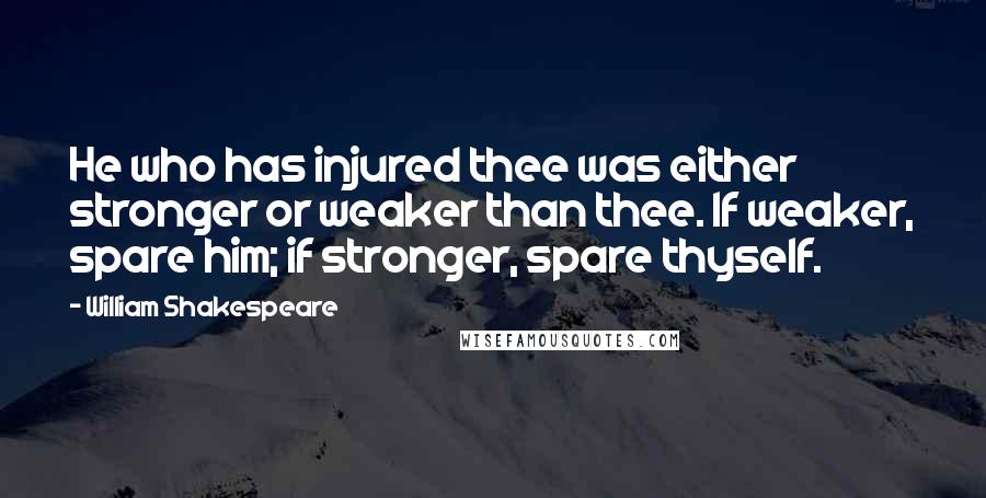 William Shakespeare Quotes: He who has injured thee was either stronger or weaker than thee. If weaker, spare him; if stronger, spare thyself.