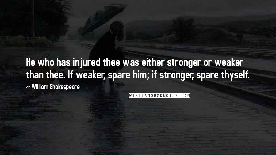 William Shakespeare Quotes: He who has injured thee was either stronger or weaker than thee. If weaker, spare him; if stronger, spare thyself.