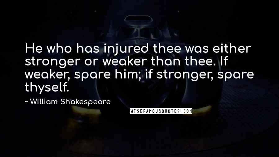 William Shakespeare Quotes: He who has injured thee was either stronger or weaker than thee. If weaker, spare him; if stronger, spare thyself.