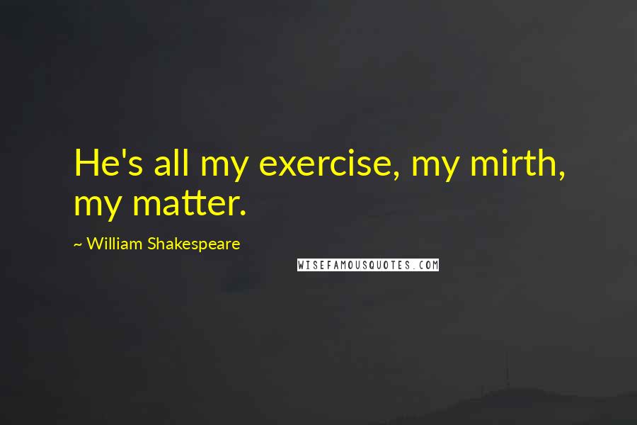 William Shakespeare Quotes: He's all my exercise, my mirth, my matter.