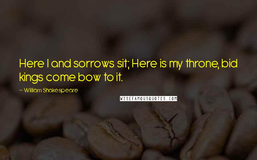William Shakespeare Quotes: Here I and sorrows sit; Here is my throne, bid kings come bow to it.