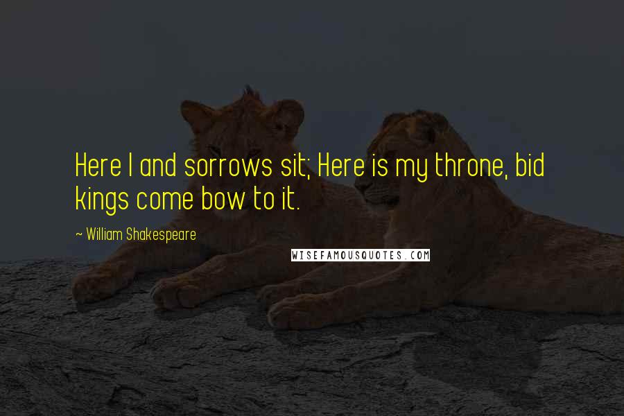 William Shakespeare Quotes: Here I and sorrows sit; Here is my throne, bid kings come bow to it.