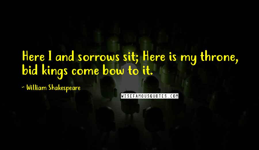 William Shakespeare Quotes: Here I and sorrows sit; Here is my throne, bid kings come bow to it.