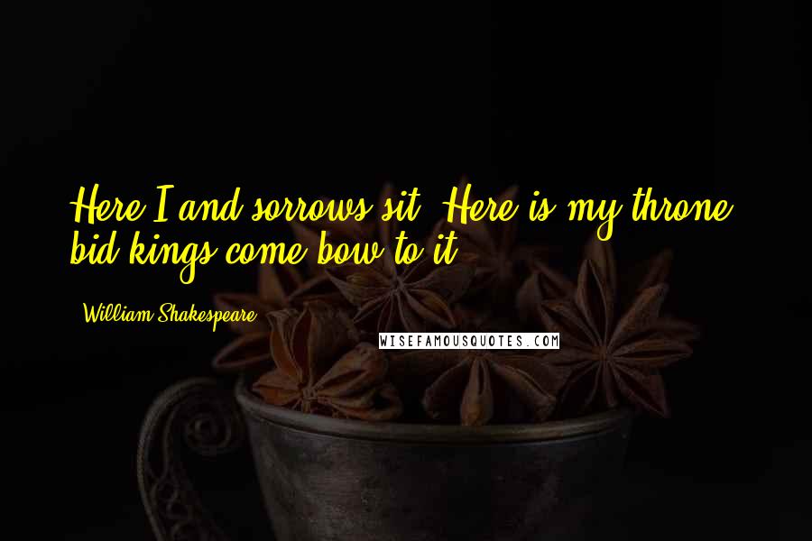 William Shakespeare Quotes: Here I and sorrows sit; Here is my throne, bid kings come bow to it.