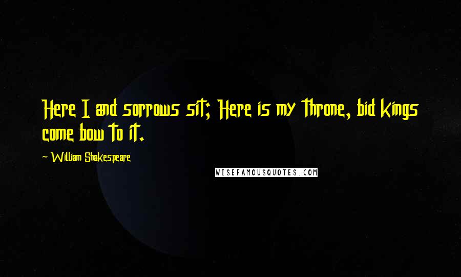 William Shakespeare Quotes: Here I and sorrows sit; Here is my throne, bid kings come bow to it.