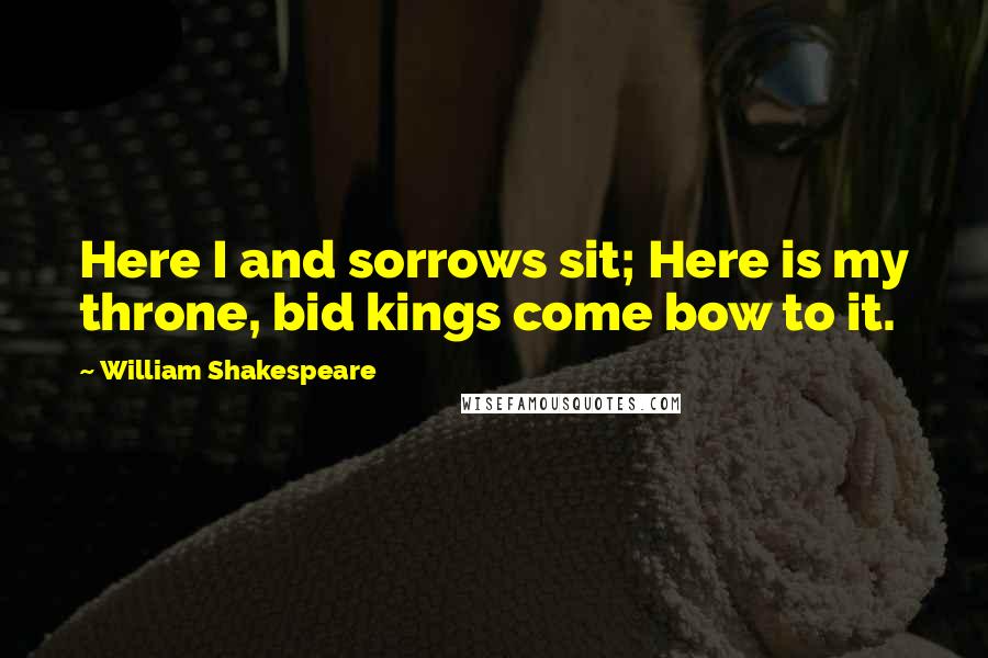 William Shakespeare Quotes: Here I and sorrows sit; Here is my throne, bid kings come bow to it.