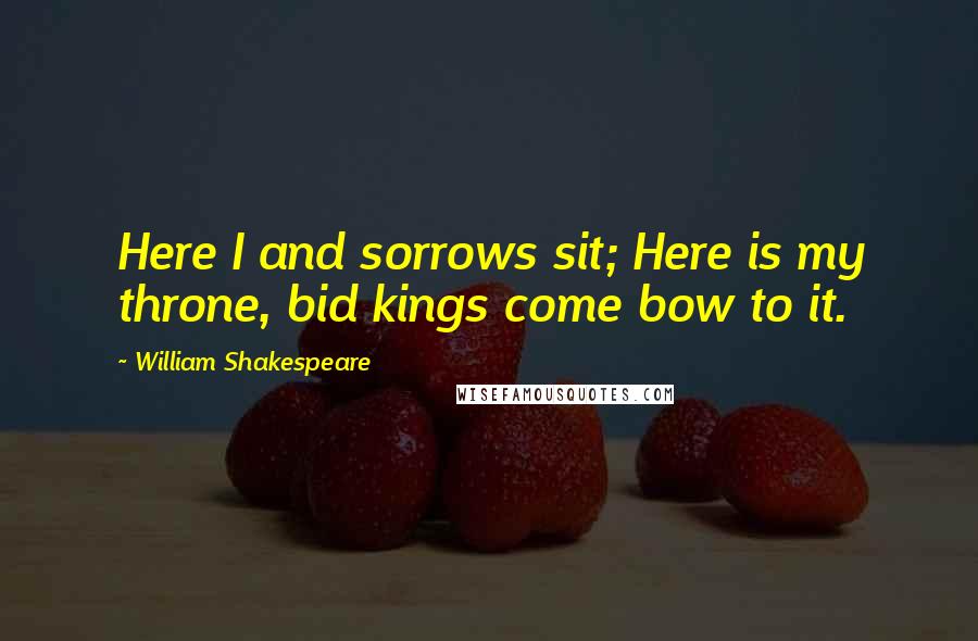 William Shakespeare Quotes: Here I and sorrows sit; Here is my throne, bid kings come bow to it.