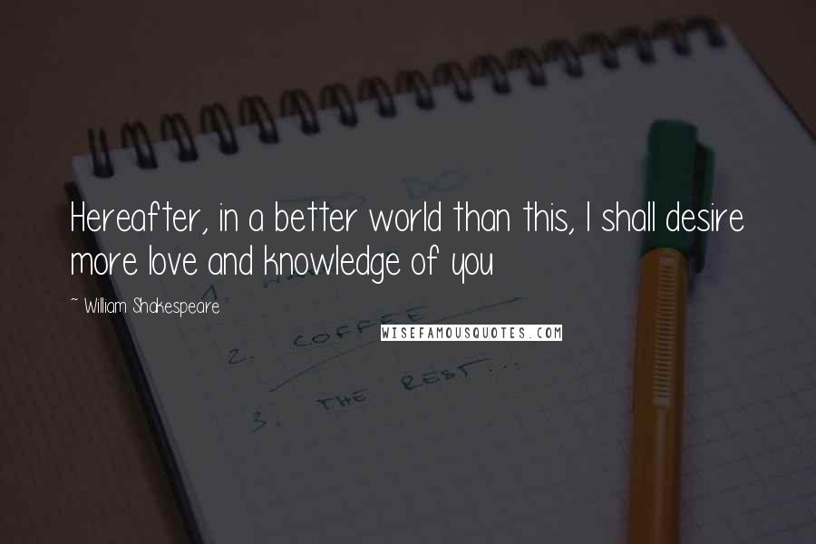 William Shakespeare Quotes: Hereafter, in a better world than this, I shall desire more love and knowledge of you