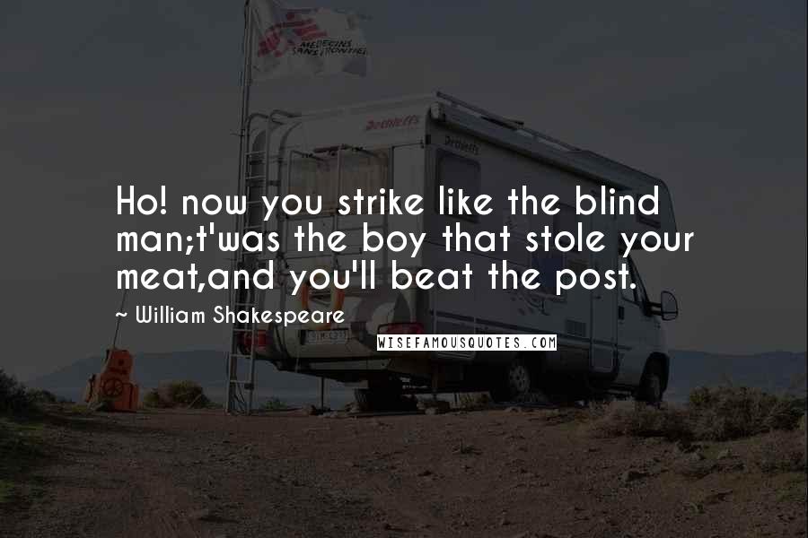 William Shakespeare Quotes: Ho! now you strike like the blind man;t'was the boy that stole your meat,and you'll beat the post.