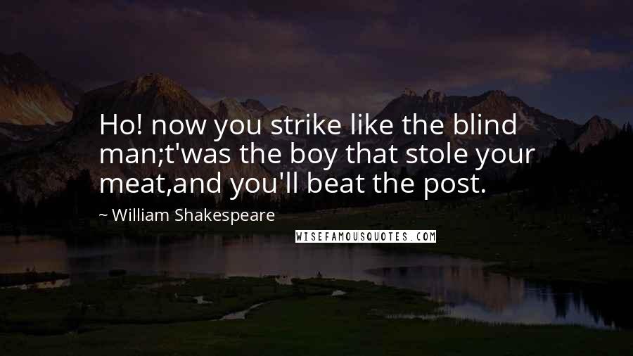 William Shakespeare Quotes: Ho! now you strike like the blind man;t'was the boy that stole your meat,and you'll beat the post.