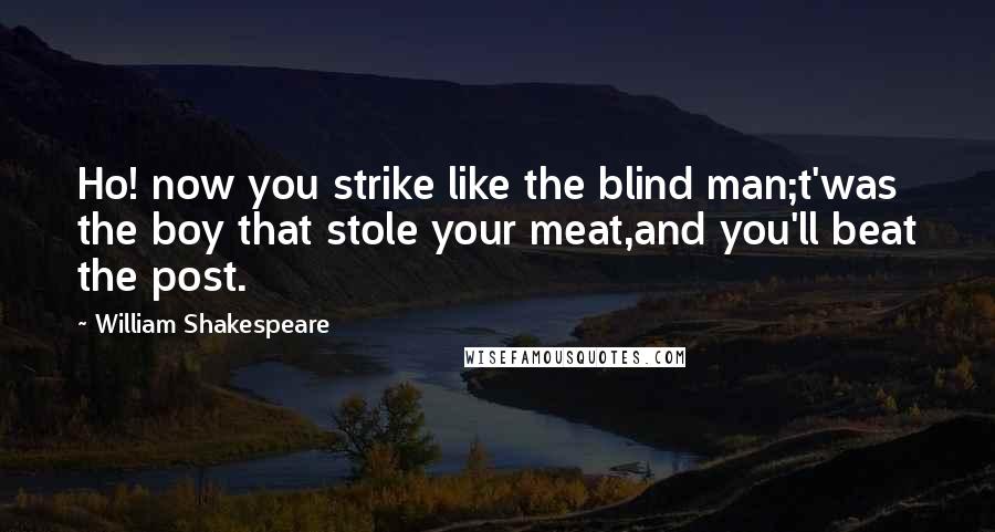 William Shakespeare Quotes: Ho! now you strike like the blind man;t'was the boy that stole your meat,and you'll beat the post.