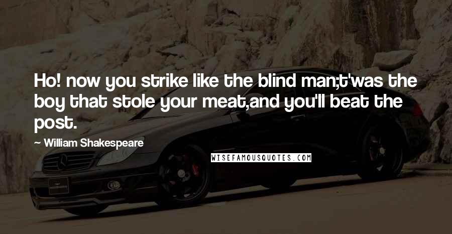 William Shakespeare Quotes: Ho! now you strike like the blind man;t'was the boy that stole your meat,and you'll beat the post.