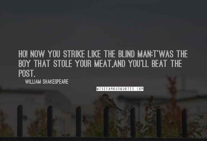 William Shakespeare Quotes: Ho! now you strike like the blind man;t'was the boy that stole your meat,and you'll beat the post.