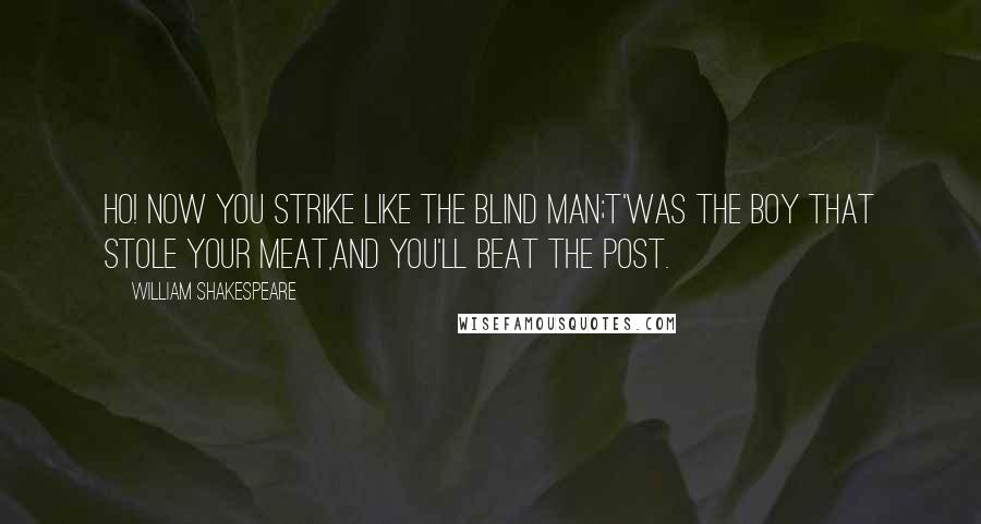 William Shakespeare Quotes: Ho! now you strike like the blind man;t'was the boy that stole your meat,and you'll beat the post.