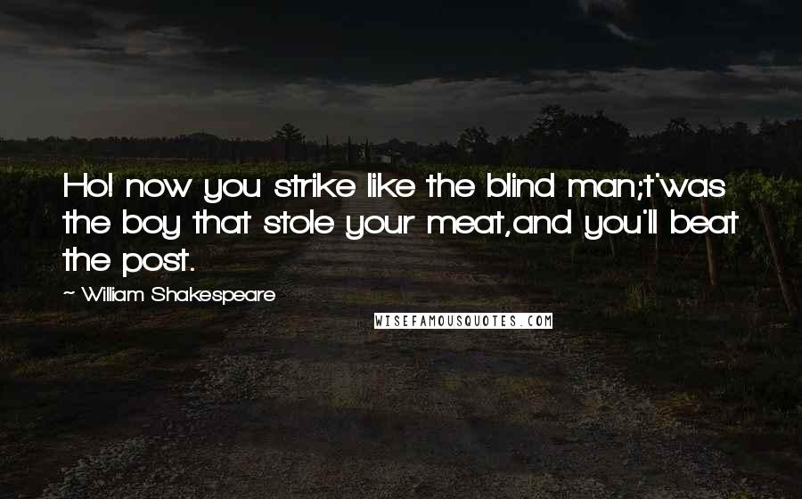 William Shakespeare Quotes: Ho! now you strike like the blind man;t'was the boy that stole your meat,and you'll beat the post.