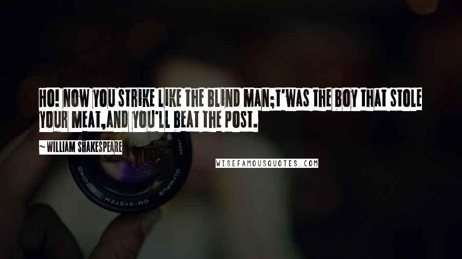 William Shakespeare Quotes: Ho! now you strike like the blind man;t'was the boy that stole your meat,and you'll beat the post.