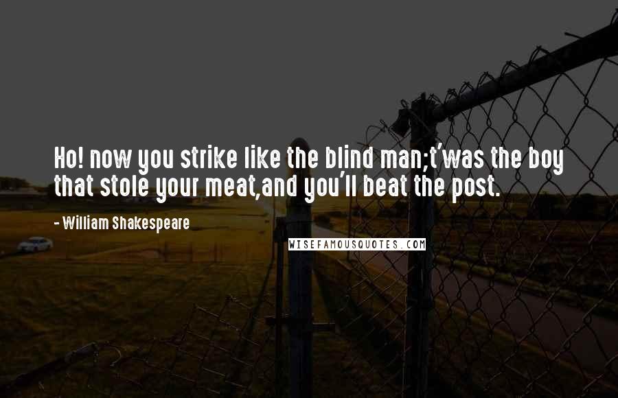 William Shakespeare Quotes: Ho! now you strike like the blind man;t'was the boy that stole your meat,and you'll beat the post.