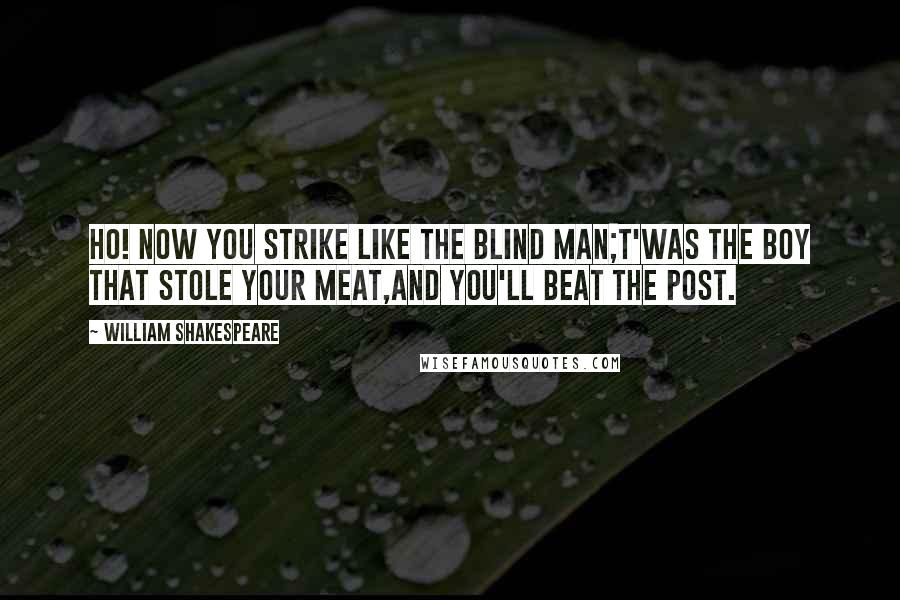 William Shakespeare Quotes: Ho! now you strike like the blind man;t'was the boy that stole your meat,and you'll beat the post.