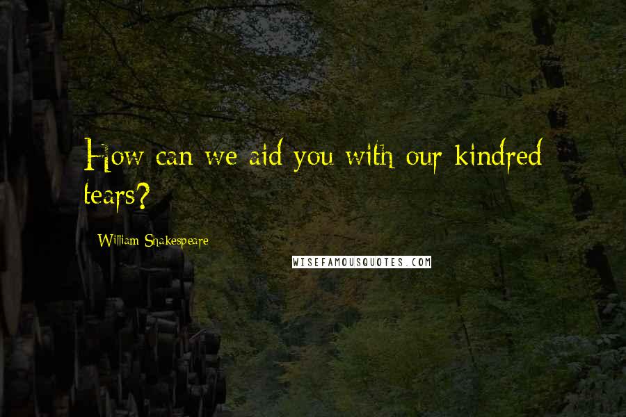 William Shakespeare Quotes: How can we aid you with our kindred tears?