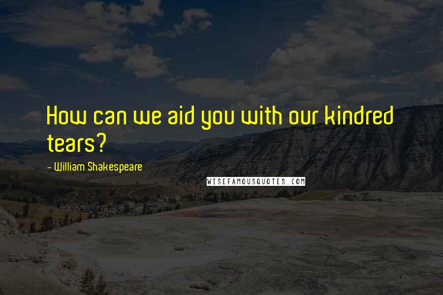 William Shakespeare Quotes: How can we aid you with our kindred tears?