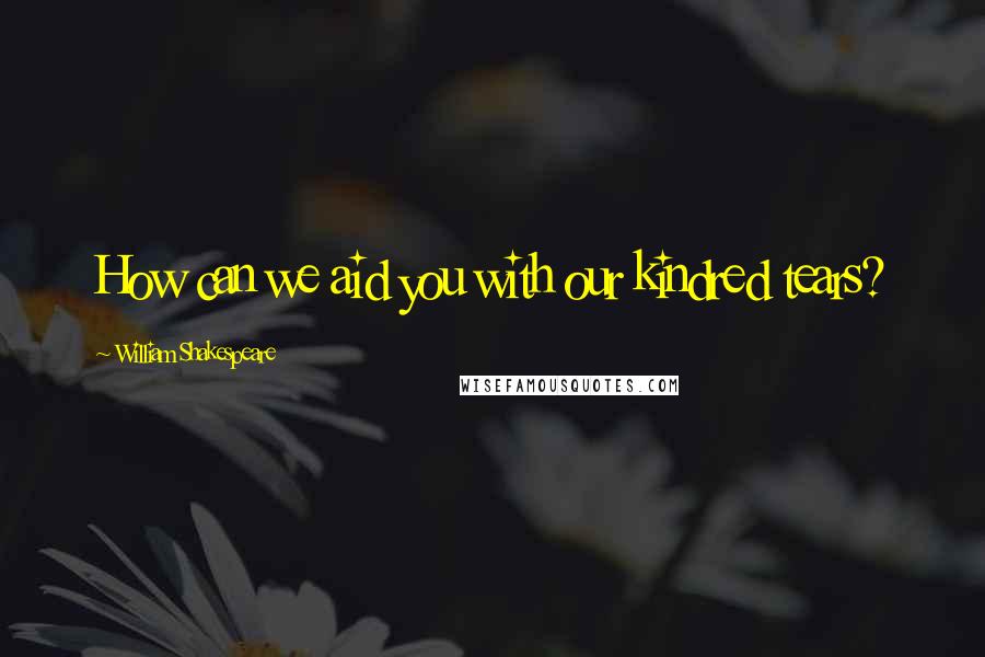 William Shakespeare Quotes: How can we aid you with our kindred tears?