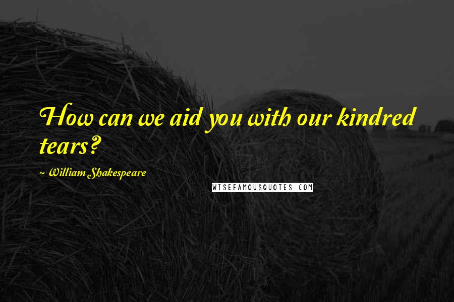 William Shakespeare Quotes: How can we aid you with our kindred tears?