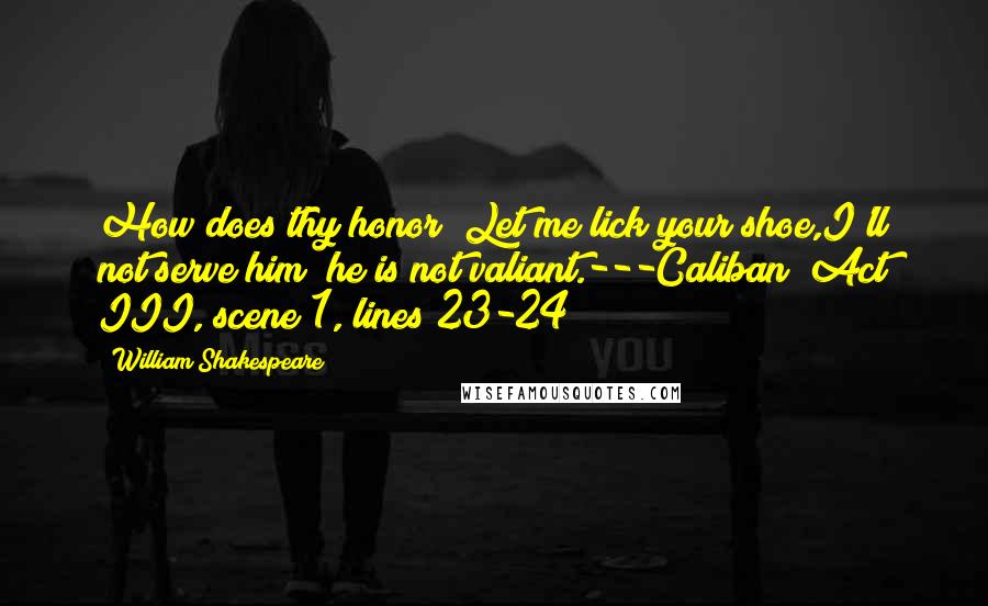 William Shakespeare Quotes: How does thy honor? Let me lick your shoe,I'll not serve him; he is not valiant.---Caliban (Act III, scene 1, lines 23-24)