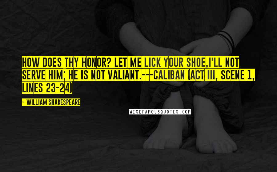 William Shakespeare Quotes: How does thy honor? Let me lick your shoe,I'll not serve him; he is not valiant.---Caliban (Act III, scene 1, lines 23-24)