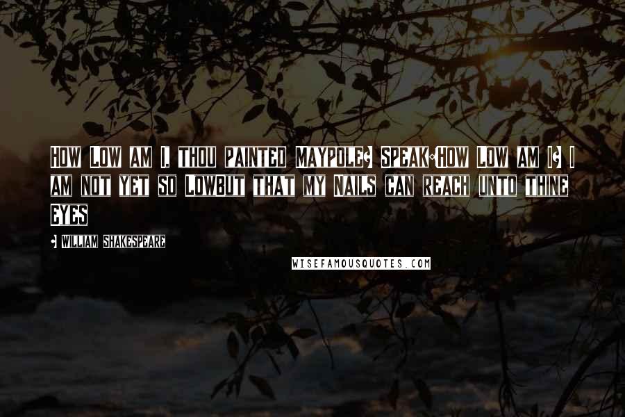 William Shakespeare Quotes: How Low am I, thou painted Maypole? Speak:How Low am I? I am not yet so LowBut that my Nails can reach unto thine Eyes