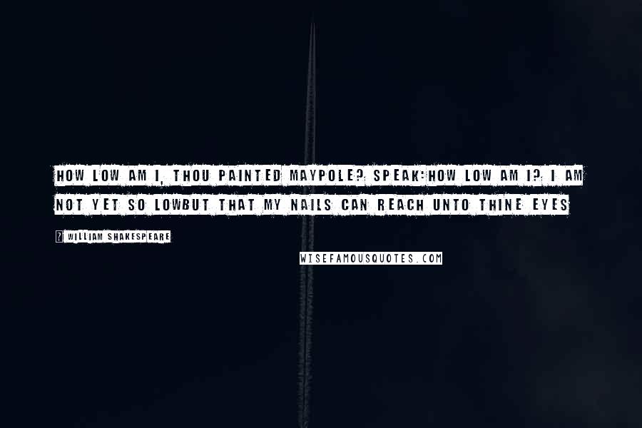 William Shakespeare Quotes: How Low am I, thou painted Maypole? Speak:How Low am I? I am not yet so LowBut that my Nails can reach unto thine Eyes