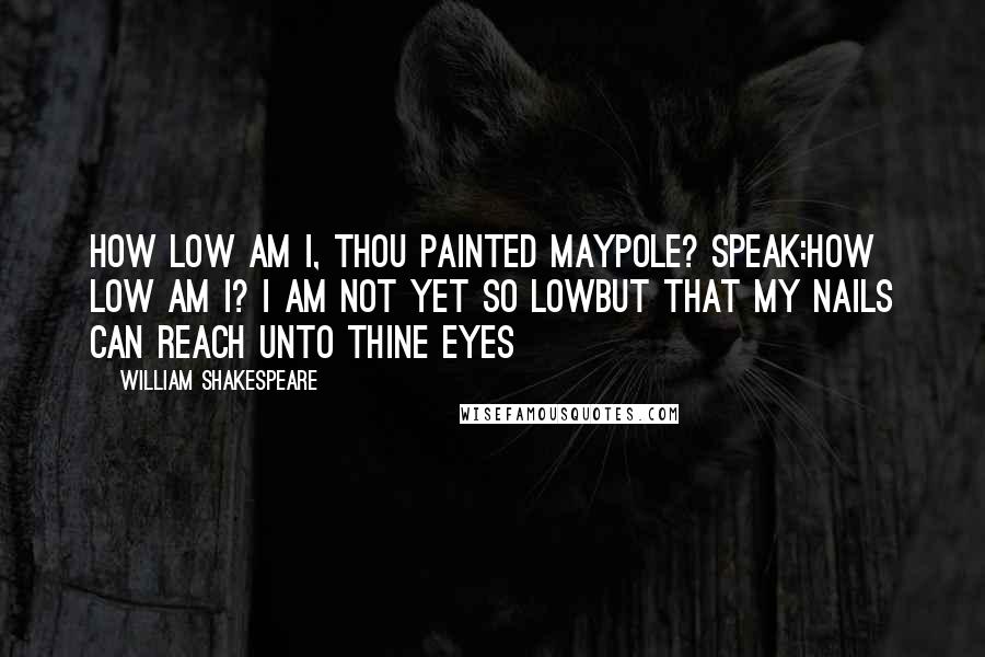 William Shakespeare Quotes: How Low am I, thou painted Maypole? Speak:How Low am I? I am not yet so LowBut that my Nails can reach unto thine Eyes