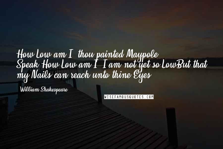 William Shakespeare Quotes: How Low am I, thou painted Maypole? Speak:How Low am I? I am not yet so LowBut that my Nails can reach unto thine Eyes