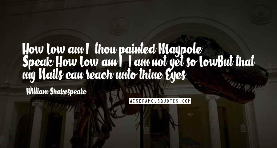 William Shakespeare Quotes: How Low am I, thou painted Maypole? Speak:How Low am I? I am not yet so LowBut that my Nails can reach unto thine Eyes