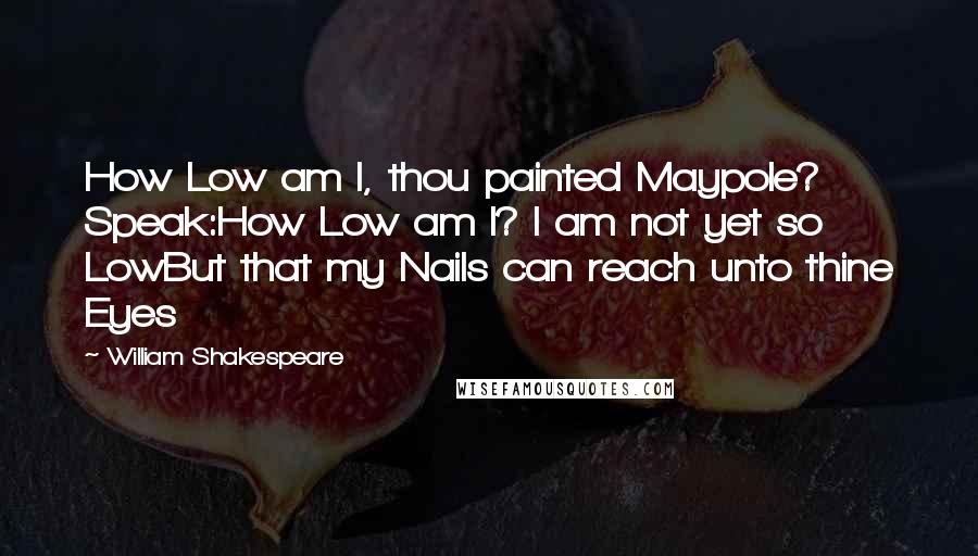 William Shakespeare Quotes: How Low am I, thou painted Maypole? Speak:How Low am I? I am not yet so LowBut that my Nails can reach unto thine Eyes