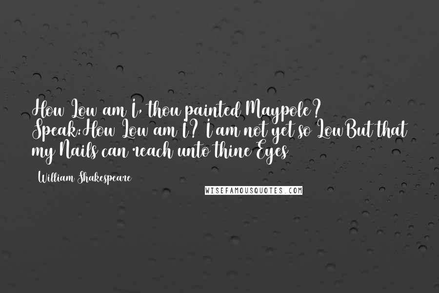 William Shakespeare Quotes: How Low am I, thou painted Maypole? Speak:How Low am I? I am not yet so LowBut that my Nails can reach unto thine Eyes