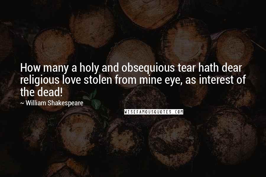 William Shakespeare Quotes: How many a holy and obsequious tear hath dear religious love stolen from mine eye, as interest of the dead!