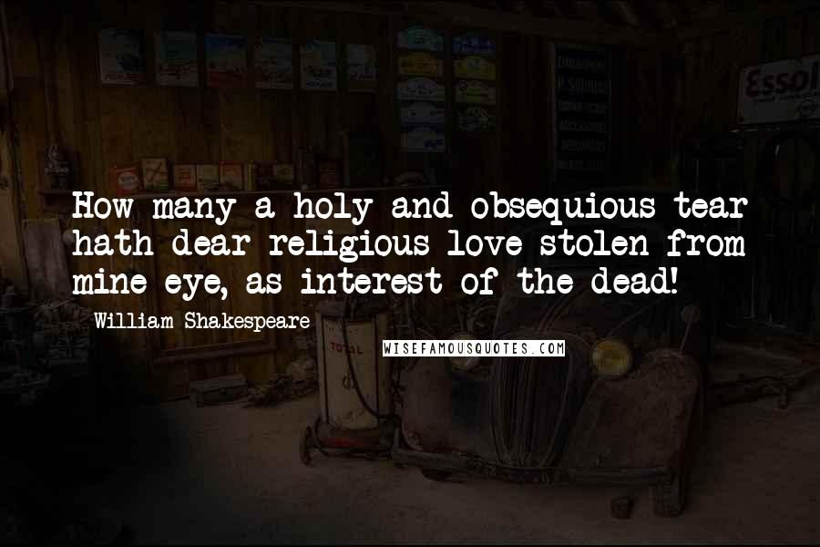 William Shakespeare Quotes: How many a holy and obsequious tear hath dear religious love stolen from mine eye, as interest of the dead!