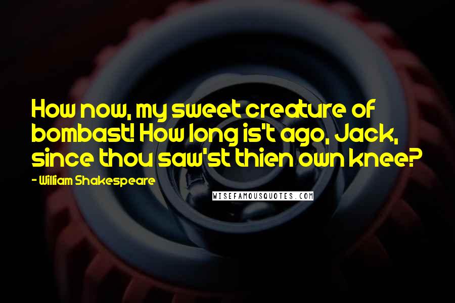 William Shakespeare Quotes: How now, my sweet creature of bombast! How long is't ago, Jack, since thou saw'st thien own knee?