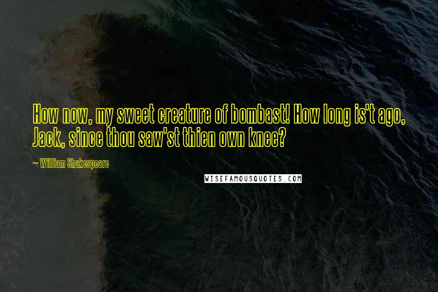 William Shakespeare Quotes: How now, my sweet creature of bombast! How long is't ago, Jack, since thou saw'st thien own knee?