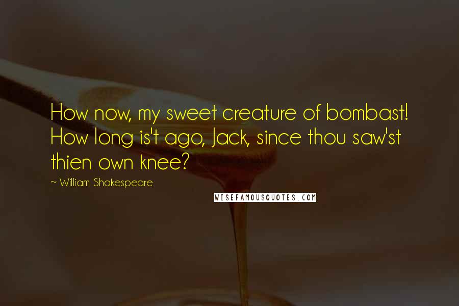 William Shakespeare Quotes: How now, my sweet creature of bombast! How long is't ago, Jack, since thou saw'st thien own knee?