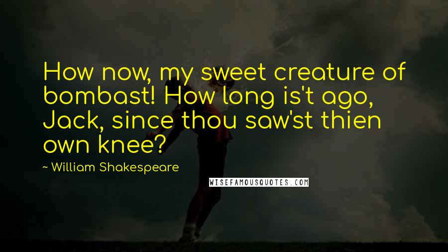 William Shakespeare Quotes: How now, my sweet creature of bombast! How long is't ago, Jack, since thou saw'st thien own knee?