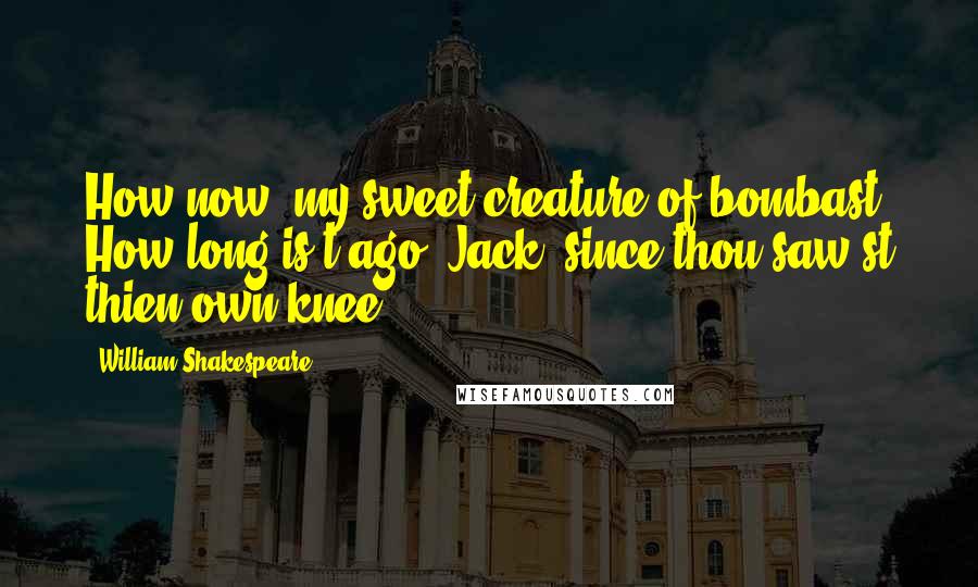 William Shakespeare Quotes: How now, my sweet creature of bombast! How long is't ago, Jack, since thou saw'st thien own knee?