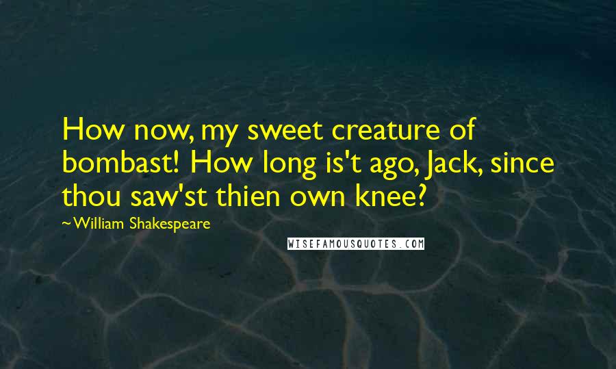 William Shakespeare Quotes: How now, my sweet creature of bombast! How long is't ago, Jack, since thou saw'st thien own knee?