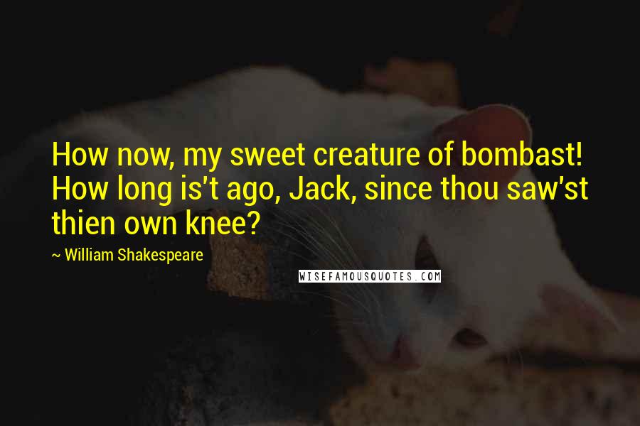 William Shakespeare Quotes: How now, my sweet creature of bombast! How long is't ago, Jack, since thou saw'st thien own knee?