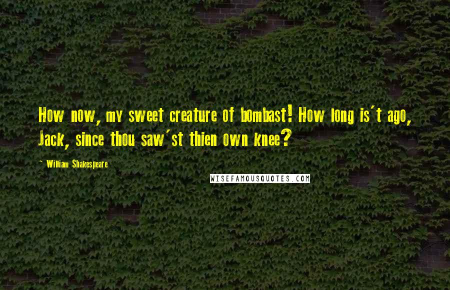 William Shakespeare Quotes: How now, my sweet creature of bombast! How long is't ago, Jack, since thou saw'st thien own knee?