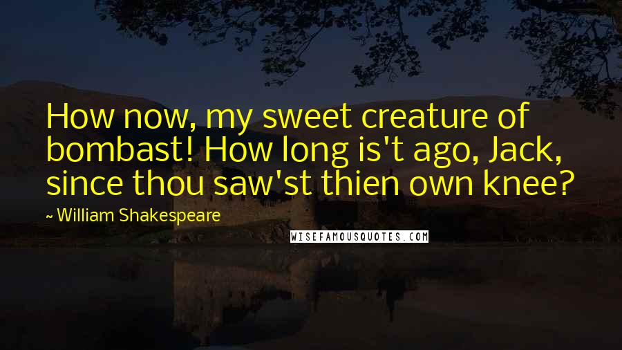 William Shakespeare Quotes: How now, my sweet creature of bombast! How long is't ago, Jack, since thou saw'st thien own knee?